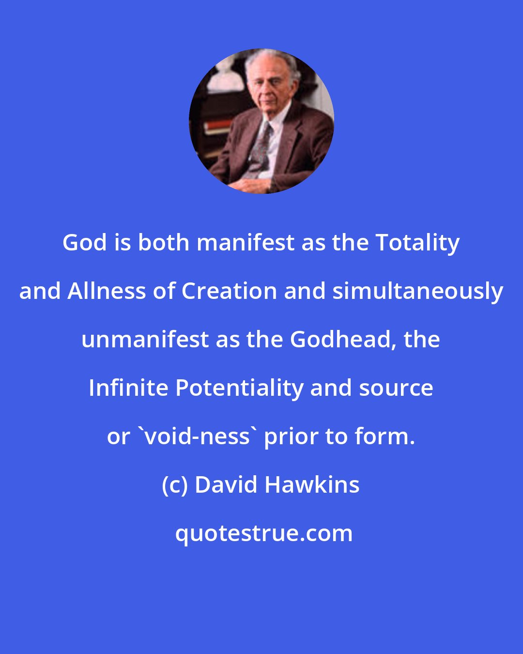 David Hawkins: God is both manifest as the Totality and Allness of Creation and simultaneously unmanifest as the Godhead, the Infinite Potentiality and source or 'void-ness' prior to form.