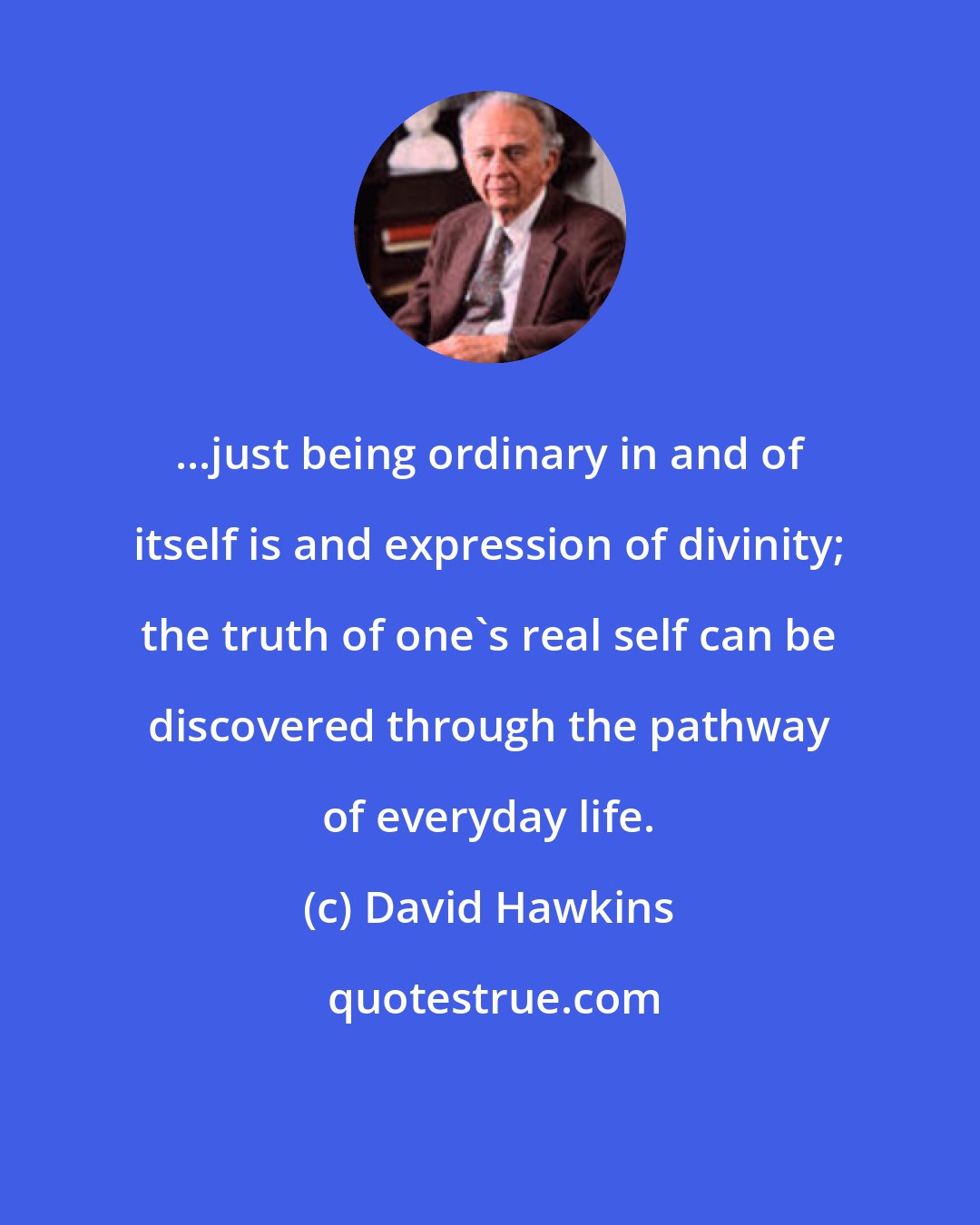 David Hawkins: ...just being ordinary in and of itself is and expression of divinity; the truth of one's real self can be discovered through the pathway of everyday life.