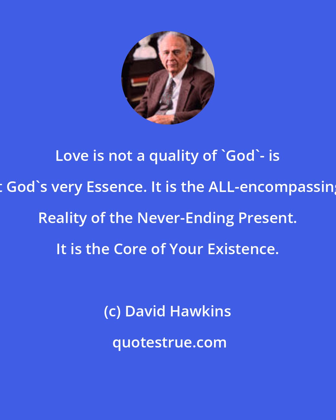 David Hawkins: Love is not a quality of 'God'- is it God's very Essence. It is the ALL-encompassing Reality of the Never-Ending Present. It is the Core of Your Existence.