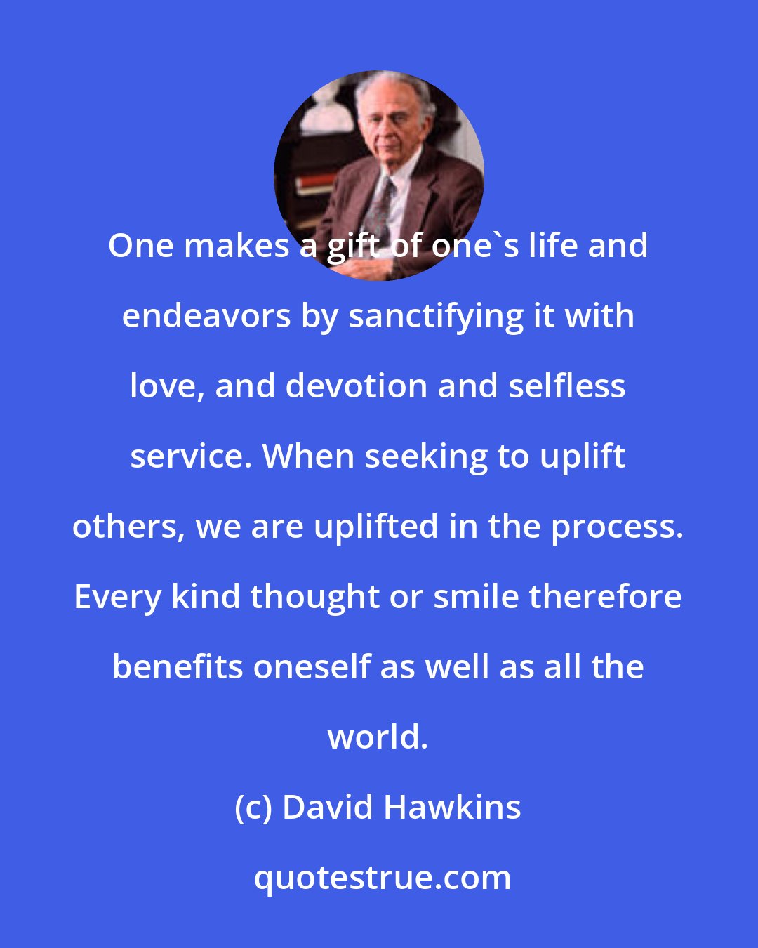 David Hawkins: One makes a gift of one's life and endeavors by sanctifying it with love, and devotion and selfless service. When seeking to uplift others, we are uplifted in the process. Every kind thought or smile therefore benefits oneself as well as all the world.