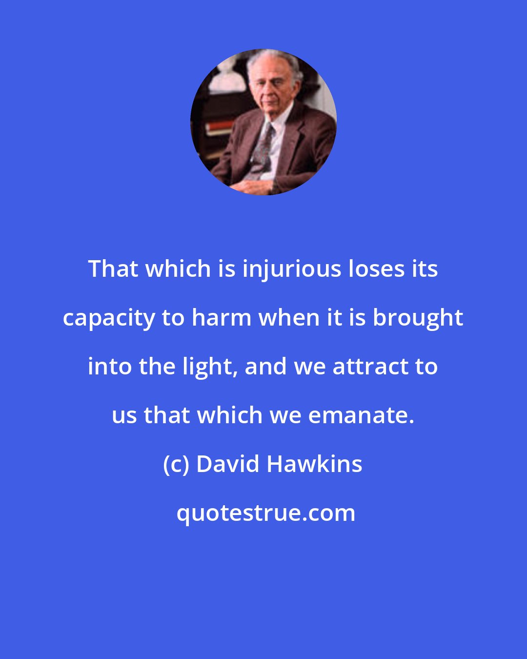 David Hawkins: That which is injurious loses its capacity to harm when it is brought into the light, and we attract to us that which we emanate.