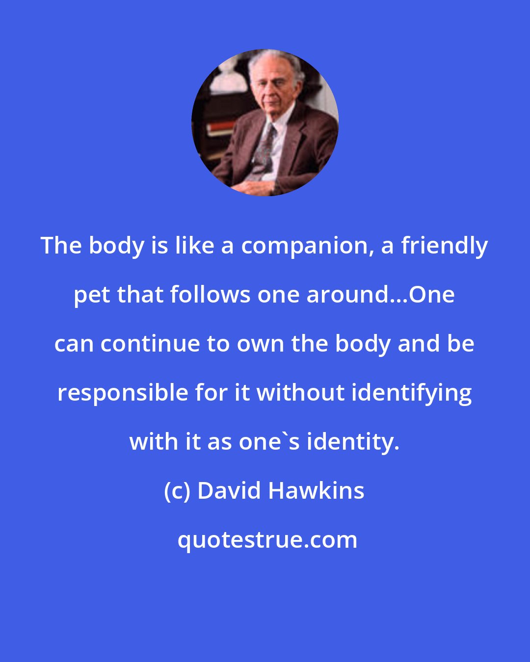 David Hawkins: The body is like a companion, a friendly pet that follows one around...One can continue to own the body and be responsible for it without identifying with it as one's identity.