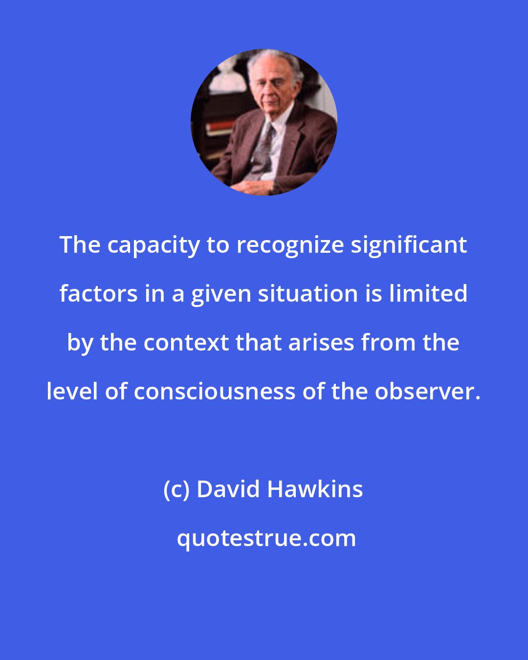 David Hawkins: The capacity to recognize significant factors in a given situation is limited by the context that arises from the level of consciousness of the observer.