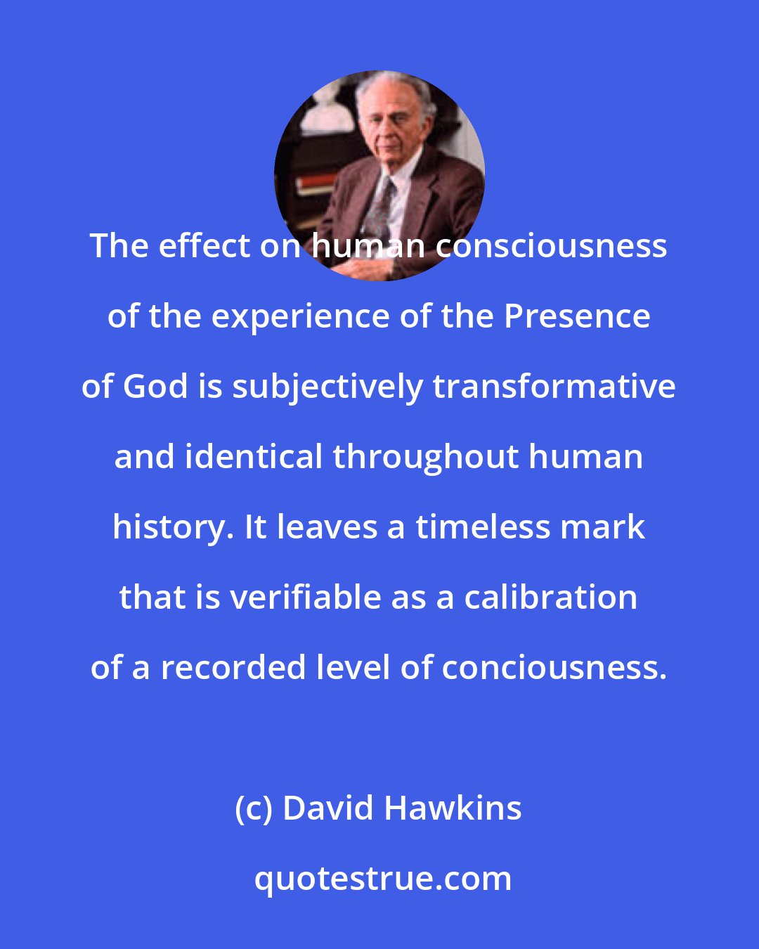 David Hawkins: The effect on human consciousness of the experience of the Presence of God is subjectively transformative and identical throughout human history. It leaves a timeless mark that is verifiable as a calibration of a recorded level of conciousness.