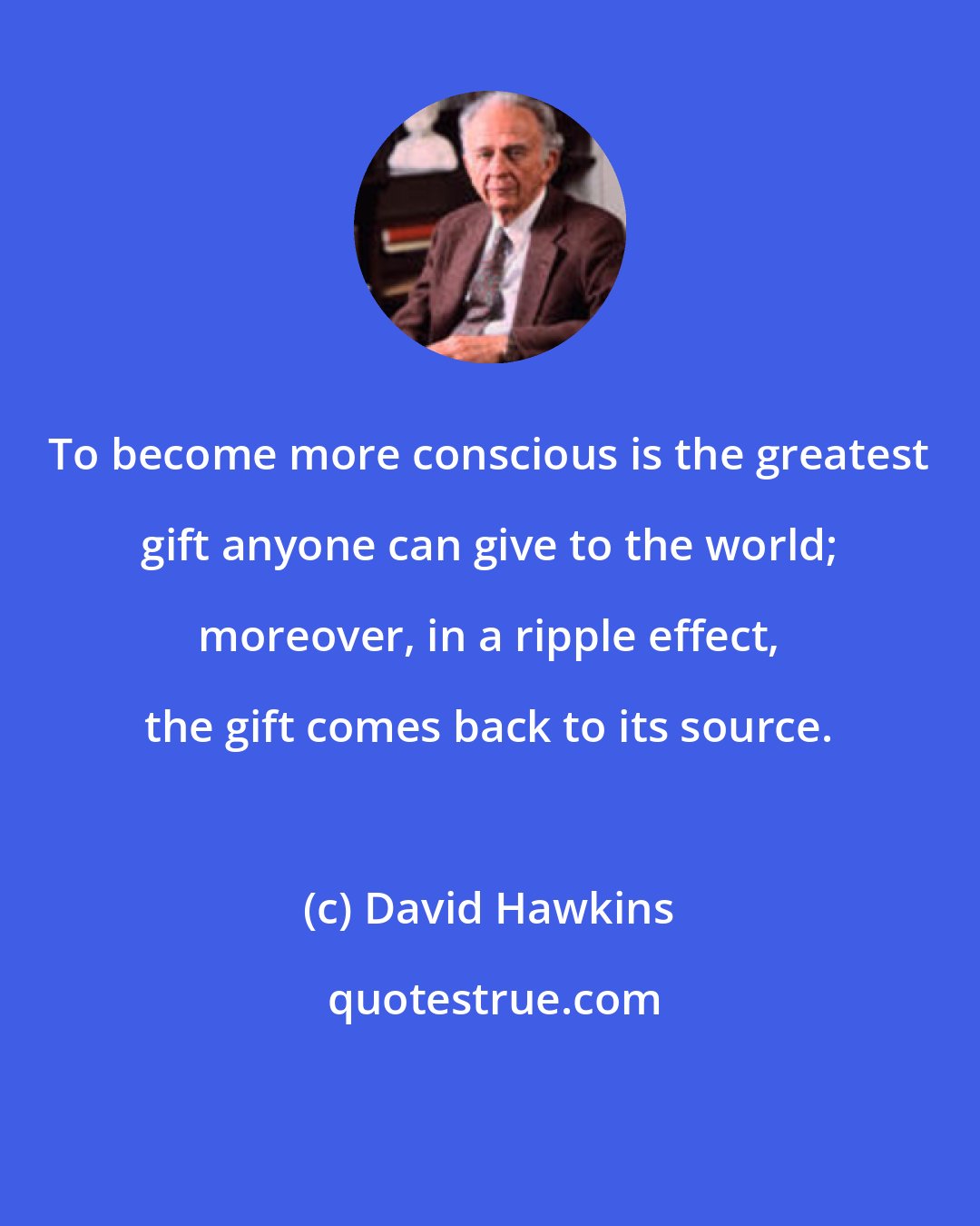 David Hawkins: To become more conscious is the greatest gift anyone can give to the world; moreover, in a ripple effect, the gift comes back to its source.