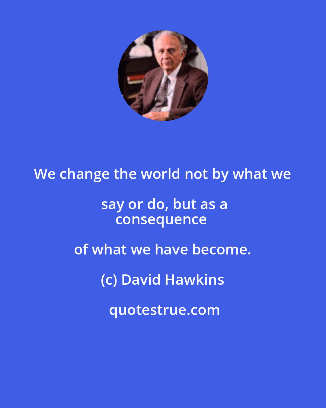 David Hawkins: We change the world not by what we say or do, but as a
consequence of what we have become.