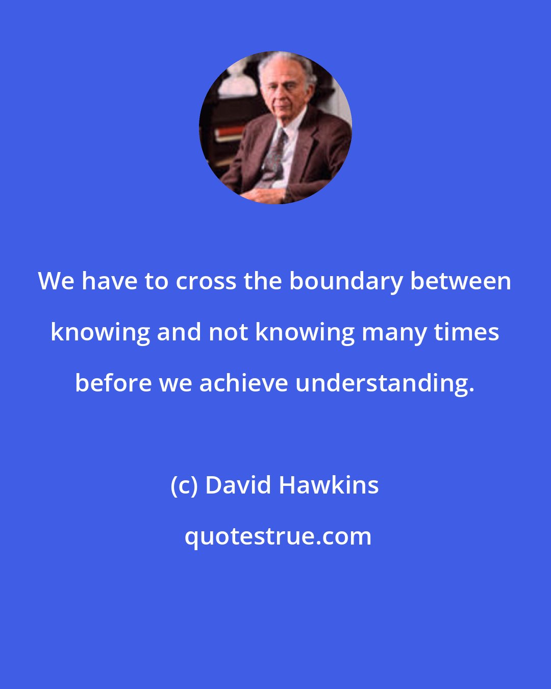 David Hawkins: We have to cross the boundary between knowing and not knowing many times before we achieve understanding.