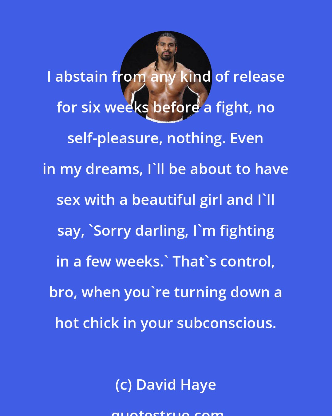 David Haye: I abstain from any kind of release for six weeks before a fight, no self-pleasure, nothing. Even in my dreams, I'll be about to have sex with a beautiful girl and I'll say, 'Sorry darling, I'm fighting in a few weeks.' That's control, bro, when you're turning down a hot chick in your subconscious.