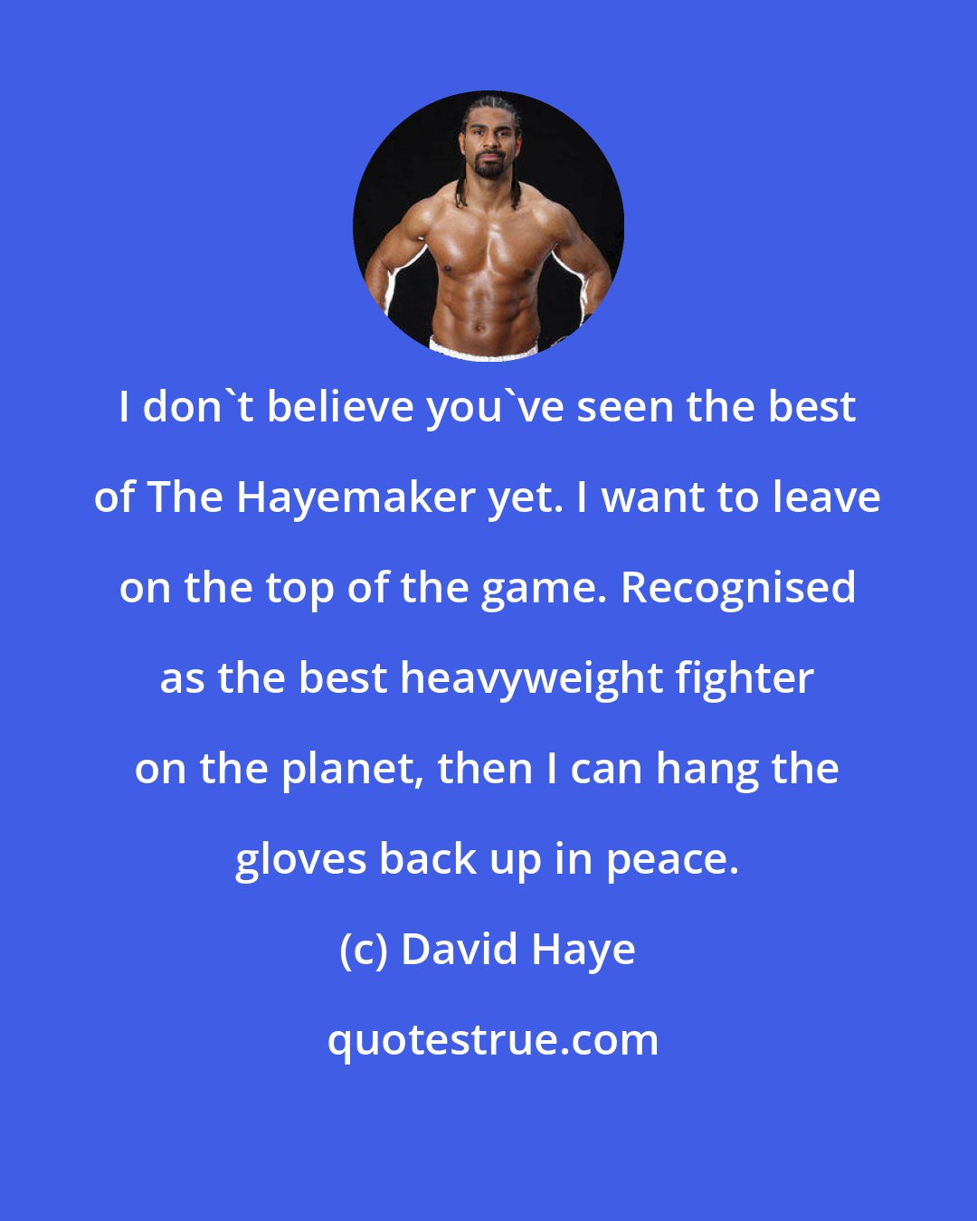 David Haye: I don't believe you've seen the best of The Hayemaker yet. I want to leave on the top of the game. Recognised as the best heavyweight fighter on the planet, then I can hang the gloves back up in peace.