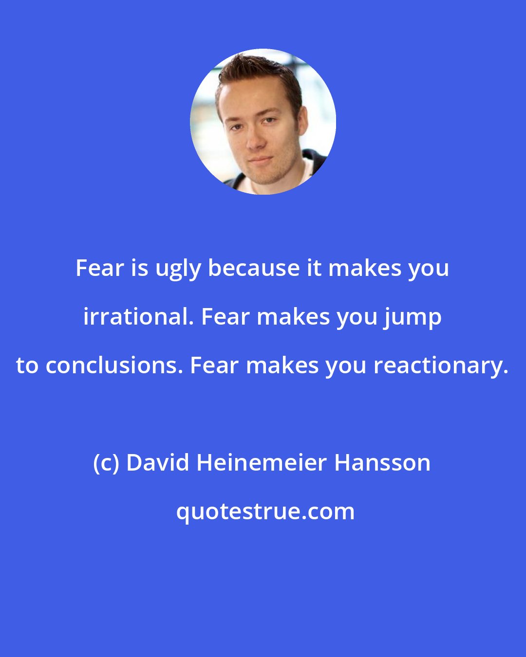 David Heinemeier Hansson: Fear is ugly because it makes you irrational. Fear makes you jump to conclusions. Fear makes you reactionary.