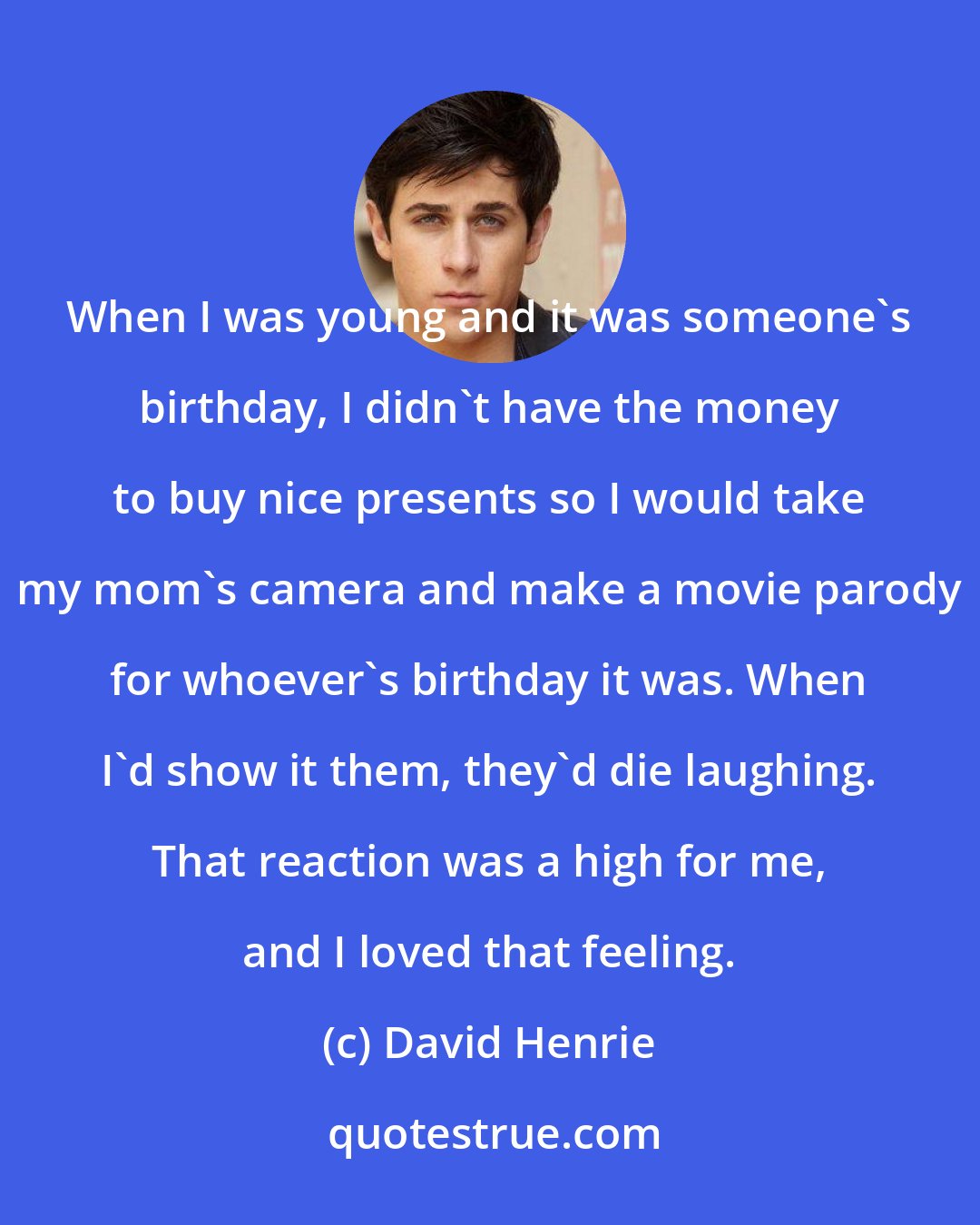 David Henrie: When I was young and it was someone's birthday, I didn't have the money to buy nice presents so I would take my mom's camera and make a movie parody for whoever's birthday it was. When I'd show it them, they'd die laughing. That reaction was a high for me, and I loved that feeling.