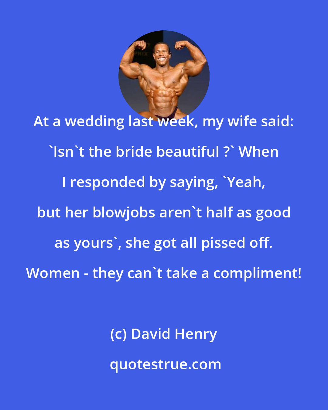 David Henry: At a wedding last week, my wife said: 'Isn't the bride beautiful ?' When I responded by saying, 'Yeah, but her blowjobs aren't half as good as yours', she got all pissed off. Women - they can't take a compliment!