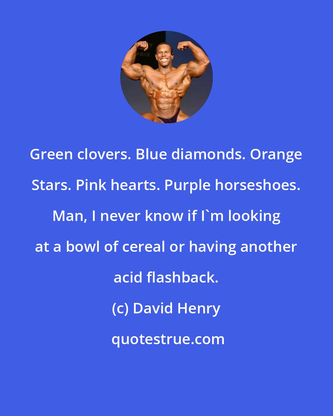 David Henry: Green clovers. Blue diamonds. Orange Stars. Pink hearts. Purple horseshoes. Man, I never know if I'm looking at a bowl of cereal or having another acid flashback.