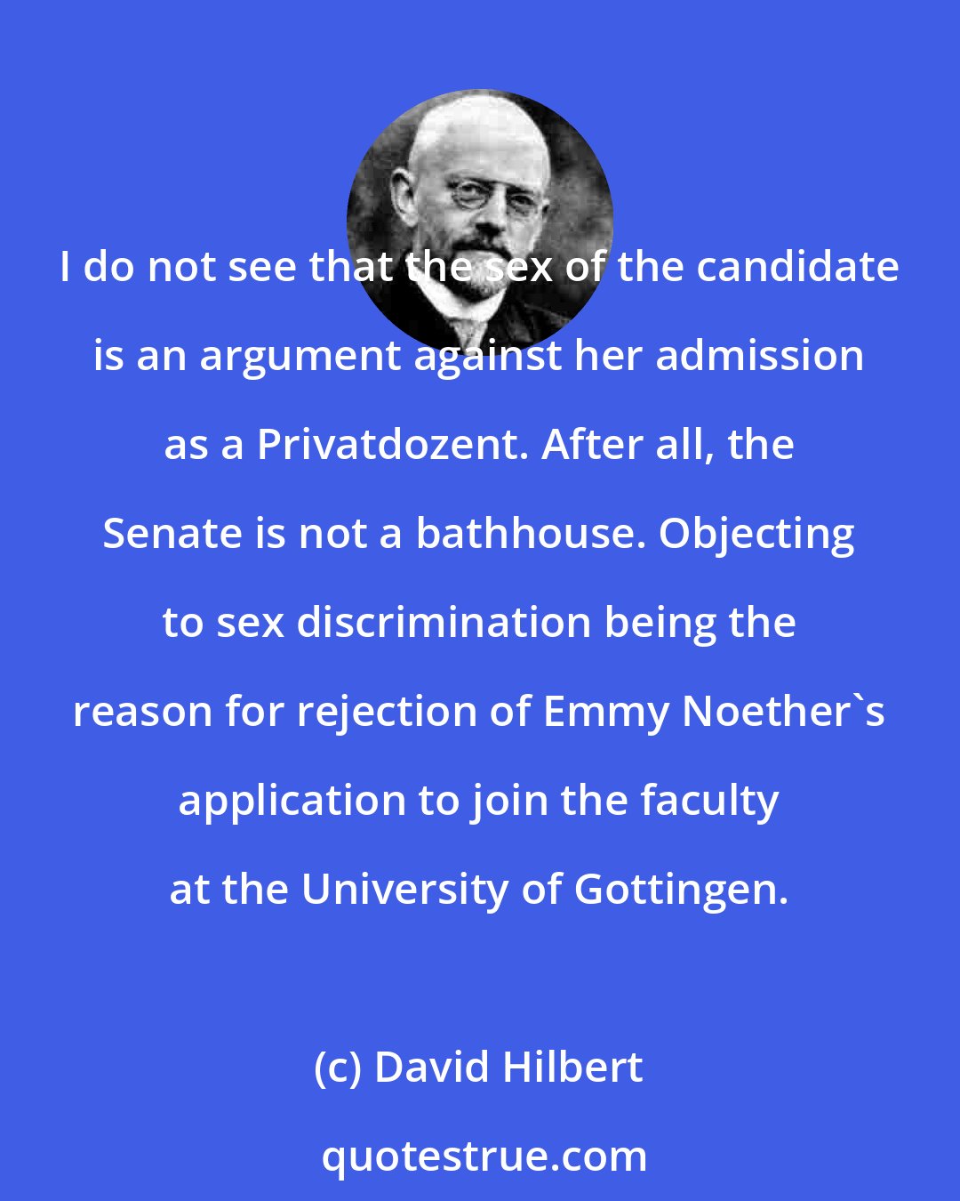 David Hilbert: I do not see that the sex of the candidate is an argument against her admission as a Privatdozent. After all, the Senate is not a bathhouse. Objecting to sex discrimination being the reason for rejection of Emmy Noether's application to join the faculty at the University of Gottingen.