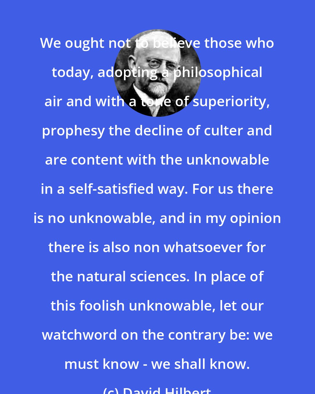 David Hilbert: We ought not to believe those who today, adopting a philosophical air and with a tone of superiority, prophesy the decline of culter and are content with the unknowable in a self-satisfied way. For us there is no unknowable, and in my opinion there is also non whatsoever for the natural sciences. In place of this foolish unknowable, let our watchword on the contrary be: we must know - we shall know.