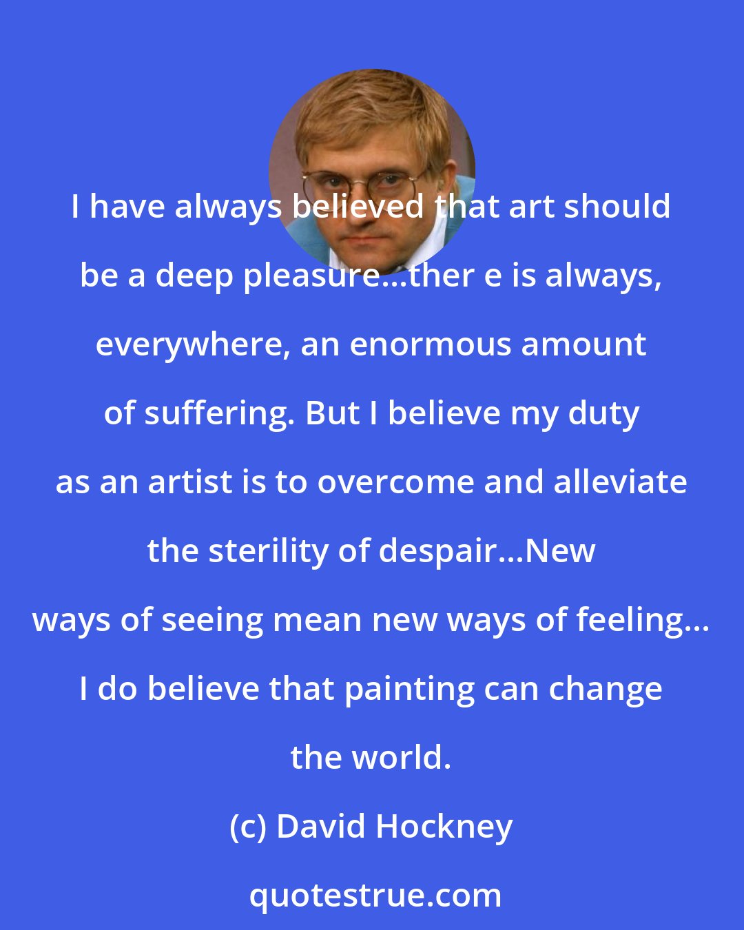 David Hockney: I have always believed that art should be a deep pleasure...ther e is always, everywhere, an enormous amount of suffering. But I believe my duty as an artist is to overcome and alleviate the sterility of despair...New ways of seeing mean new ways of feeling... I do believe that painting can change the world.