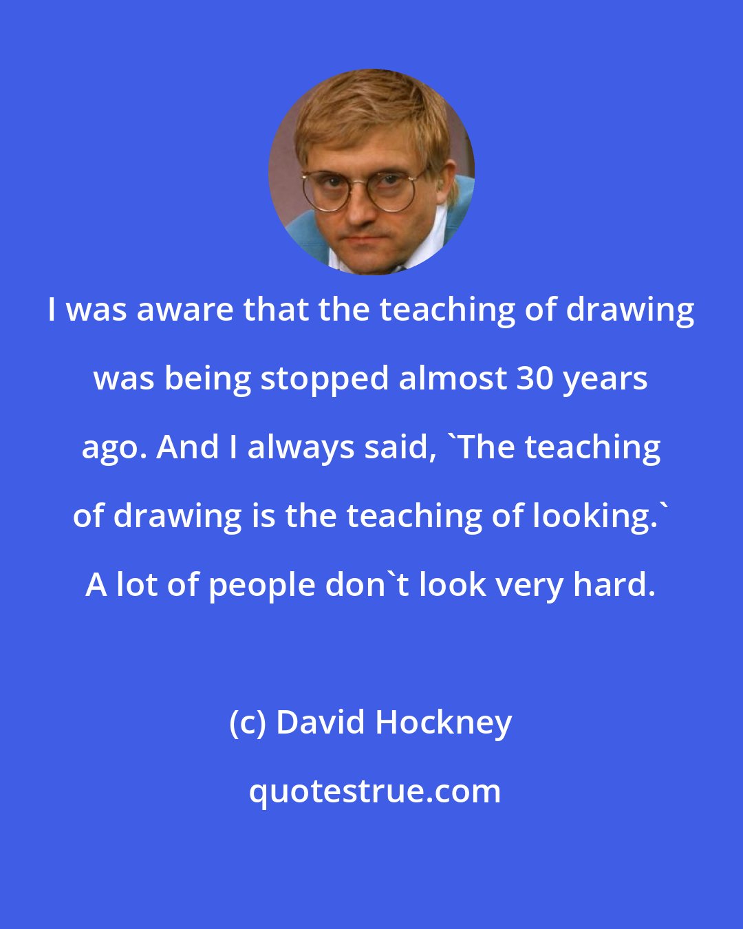 David Hockney: I was aware that the teaching of drawing was being stopped almost 30 years ago. And I always said, 'The teaching of drawing is the teaching of looking.' A lot of people don't look very hard.