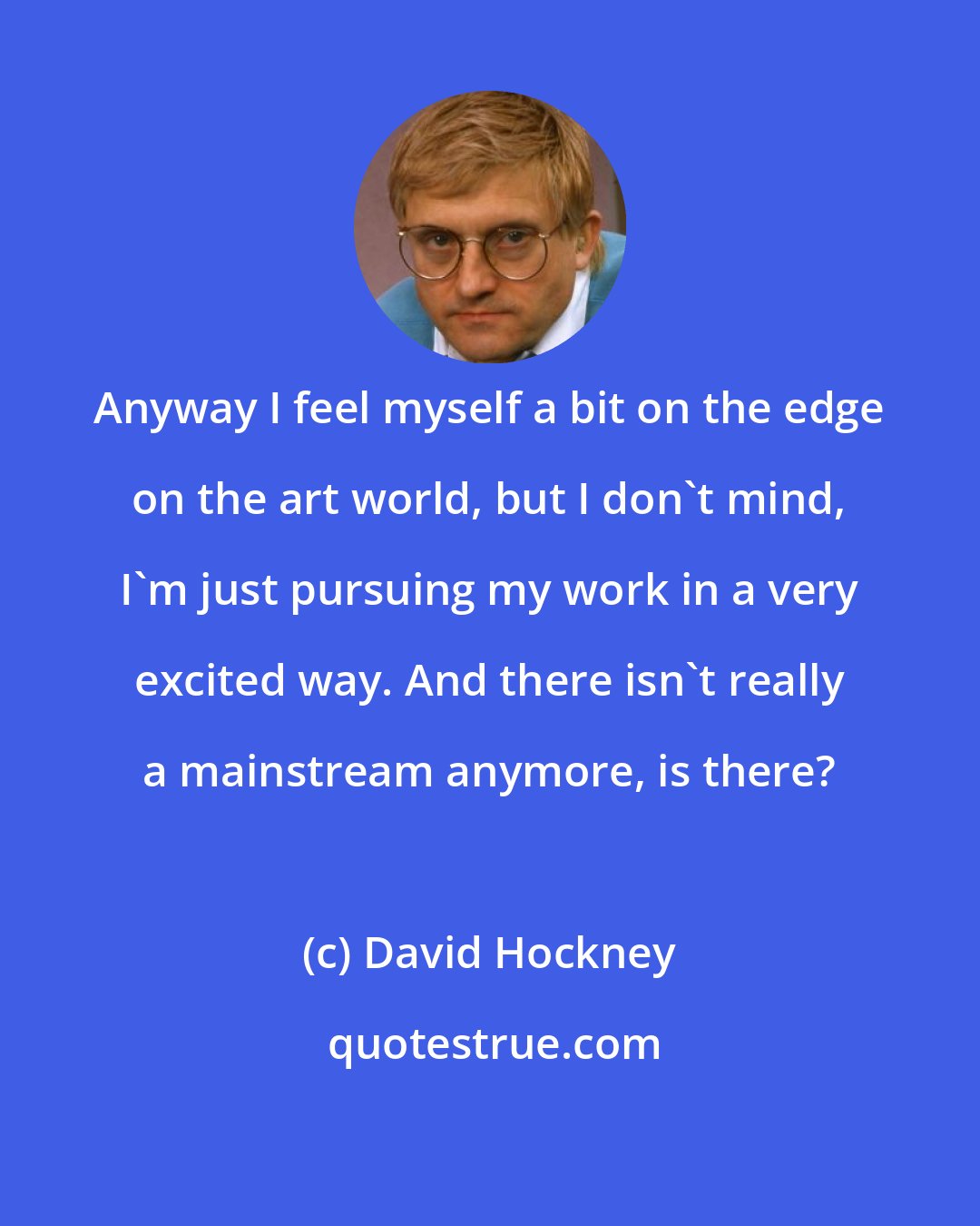 David Hockney: Anyway I feel myself a bit on the edge on the art world, but I don't mind, I'm just pursuing my work in a very excited way. And there isn't really a mainstream anymore, is there?