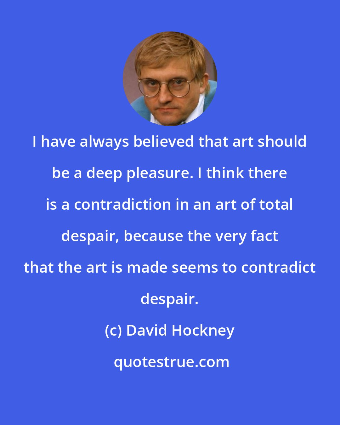 David Hockney: I have always believed that art should be a deep pleasure. I think there is a contradiction in an art of total despair, because the very fact that the art is made seems to contradict despair.