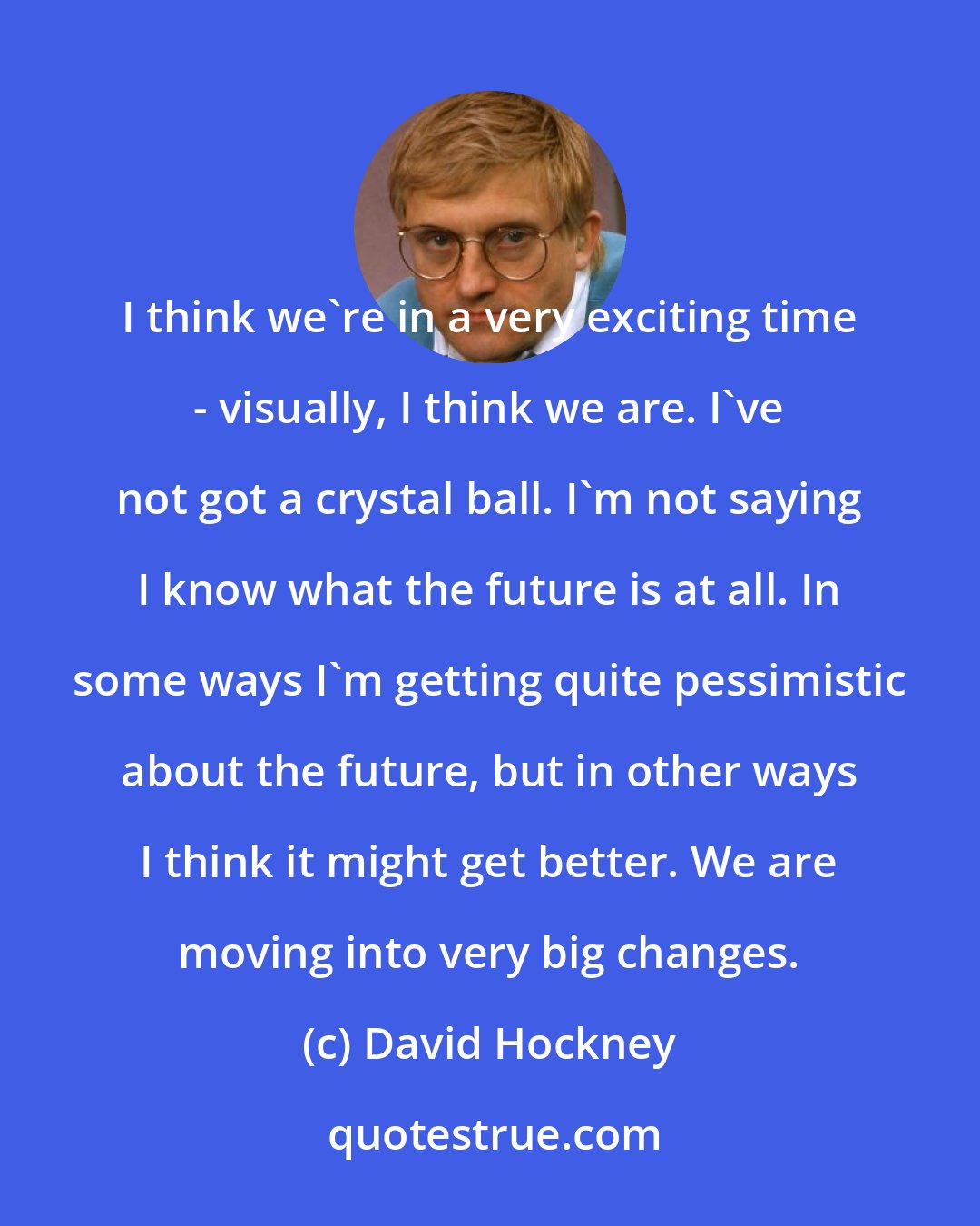 David Hockney: I think we're in a very exciting time - visually, I think we are. I've not got a crystal ball. I'm not saying I know what the future is at all. In some ways I'm getting quite pessimistic about the future, but in other ways I think it might get better. We are moving into very big changes.