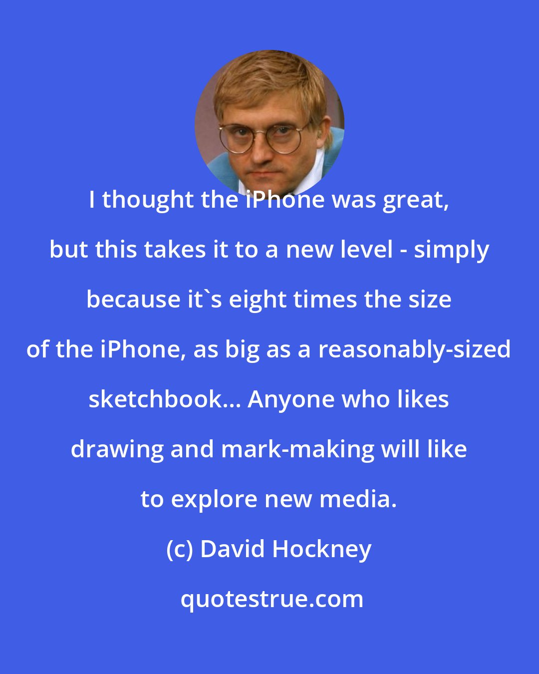 David Hockney: I thought the iPhone was great, but this takes it to a new level - simply because it's eight times the size of the iPhone, as big as a reasonably-sized sketchbook... Anyone who likes drawing and mark-making will like to explore new media.