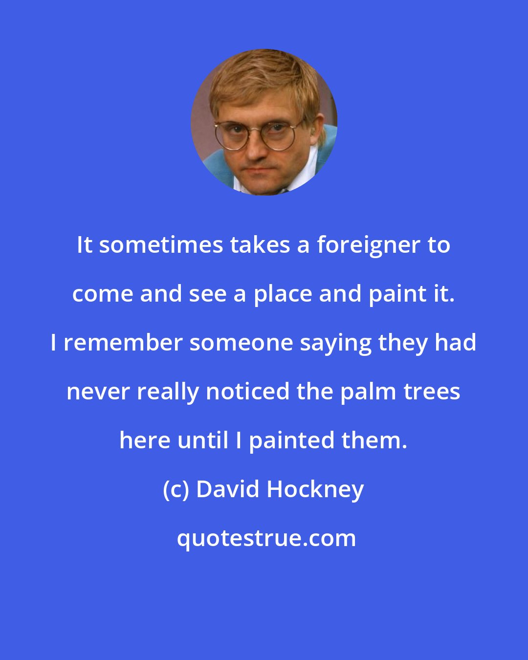 David Hockney: It sometimes takes a foreigner to come and see a place and paint it. I remember someone saying they had never really noticed the palm trees here until I painted them.