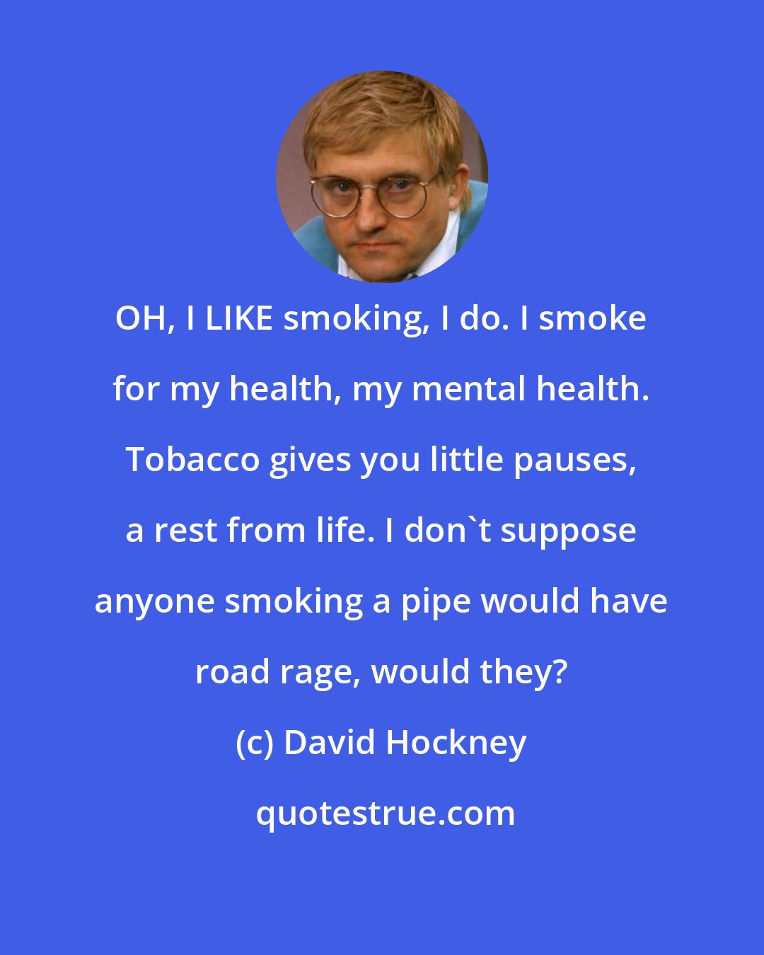 David Hockney: OH, I LIKE smoking, I do. I smoke for my health, my mental health. Tobacco gives you little pauses, a rest from life. I don't suppose anyone smoking a pipe would have road rage, would they?