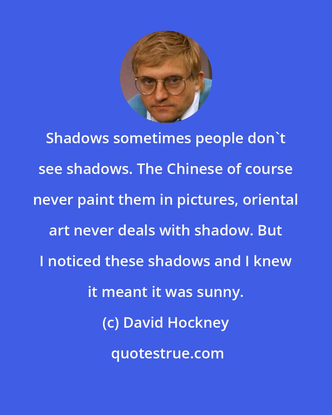 David Hockney: Shadows sometimes people don't see shadows. The Chinese of course never paint them in pictures, oriental art never deals with shadow. But I noticed these shadows and I knew it meant it was sunny.