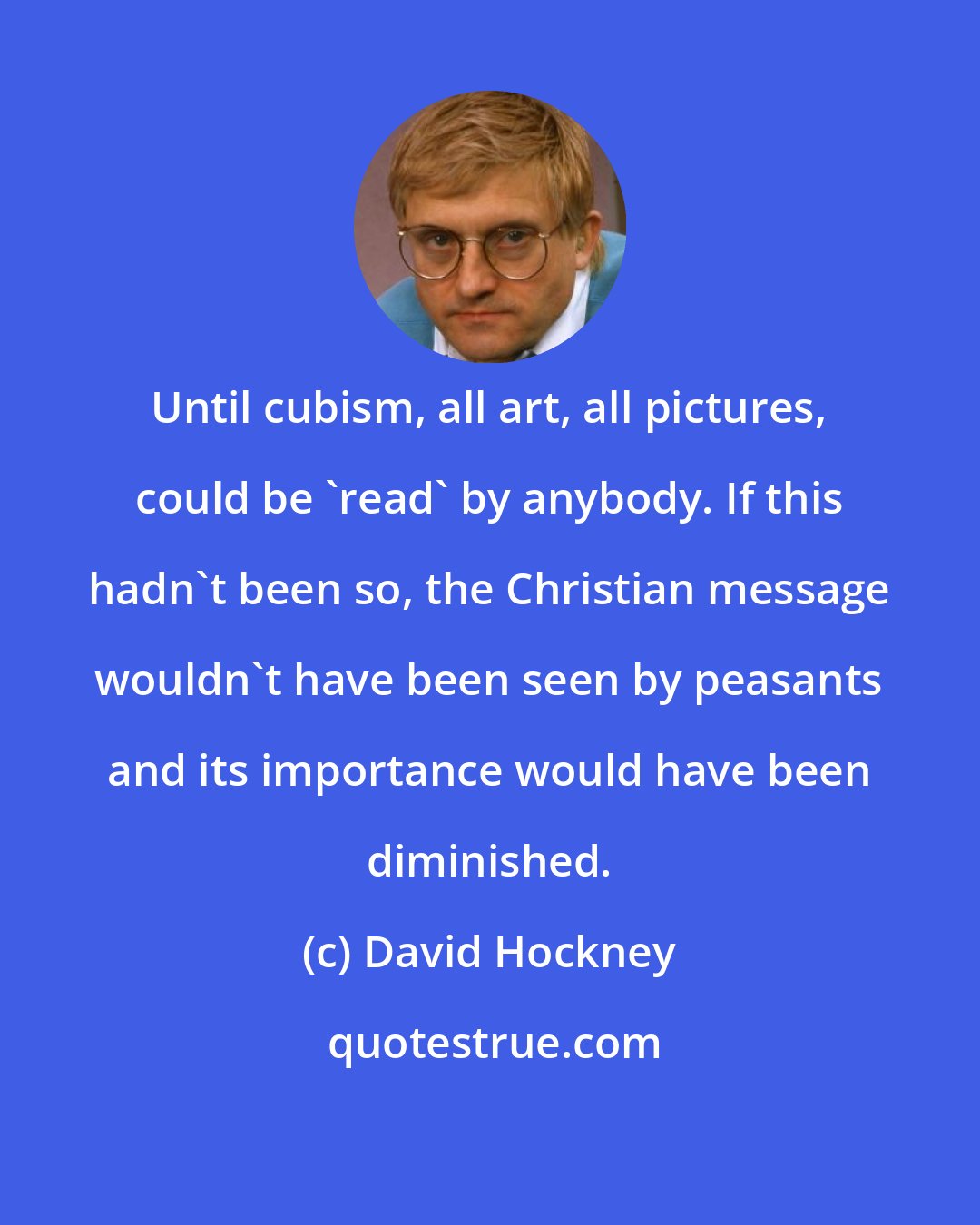 David Hockney: Until cubism, all art, all pictures, could be 'read' by anybody. If this hadn't been so, the Christian message wouldn't have been seen by peasants and its importance would have been diminished.