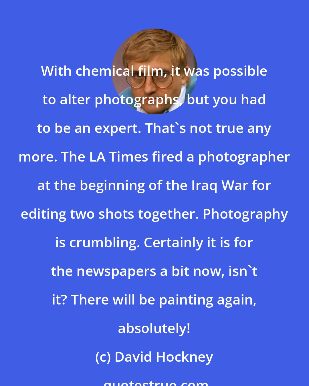 David Hockney: With chemical film, it was possible to alter photographs, but you had to be an expert. That's not true any more. The LA Times fired a photographer at the beginning of the Iraq War for editing two shots together. Photography is crumbling. Certainly it is for the newspapers a bit now, isn't it? There will be painting again, absolutely!