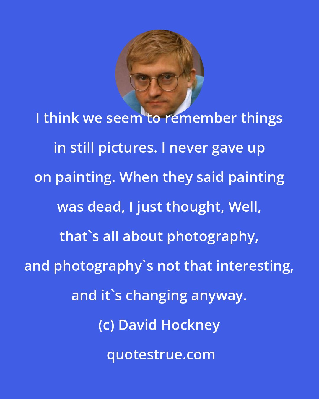 David Hockney: I think we seem to remember things in still pictures. I never gave up on painting. When they said painting was dead, I just thought, Well, that's all about photography, and photography's not that interesting, and it's changing anyway.