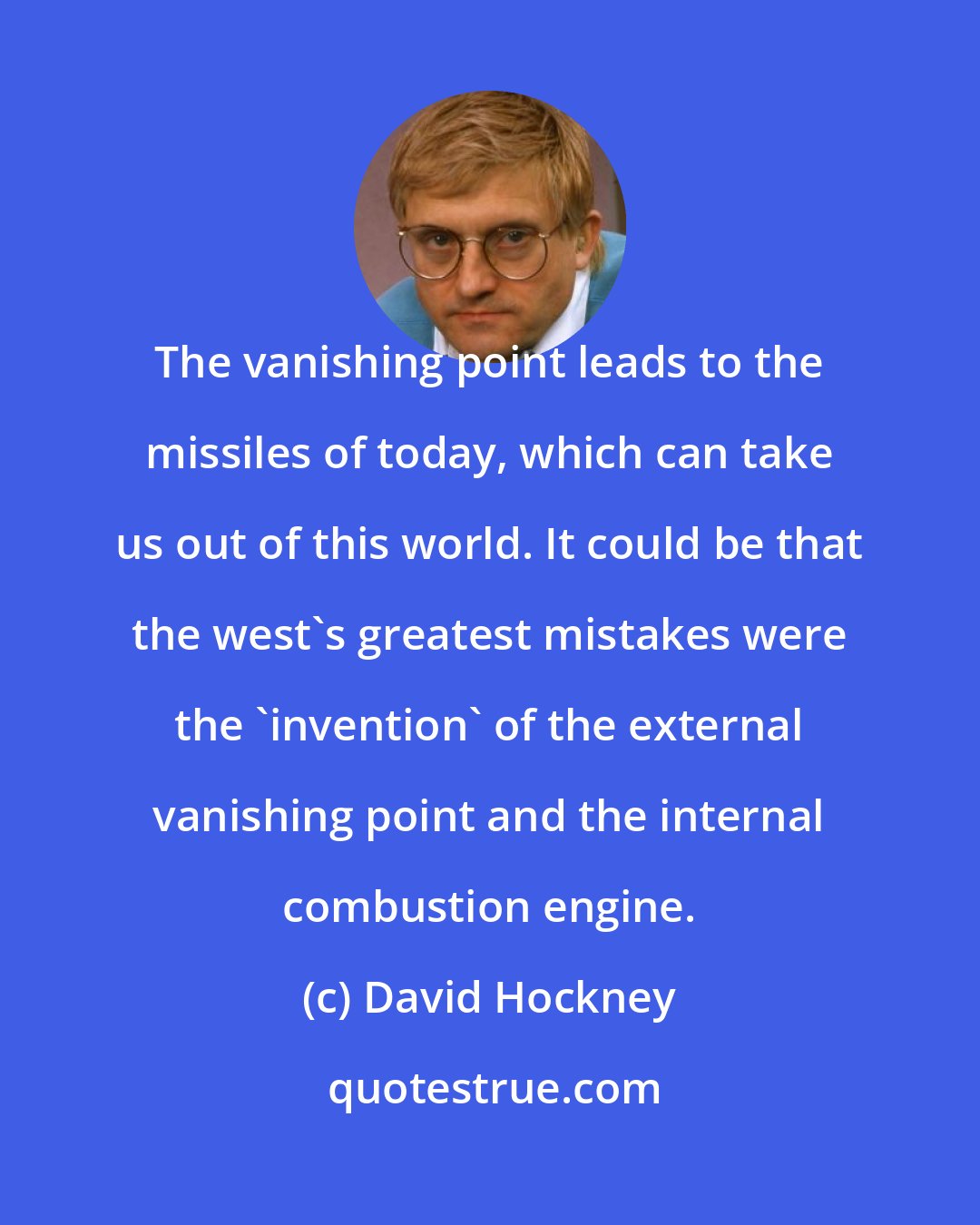 David Hockney: The vanishing point leads to the missiles of today, which can take us out of this world. It could be that the west's greatest mistakes were the 'invention' of the external vanishing point and the internal combustion engine.