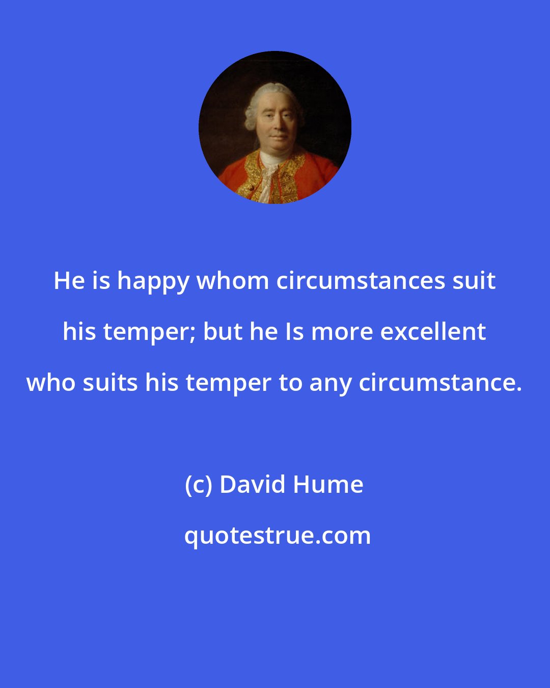 David Hume: He is happy whom circumstances suit his temper; but he Is more excellent who suits his temper to any circumstance.