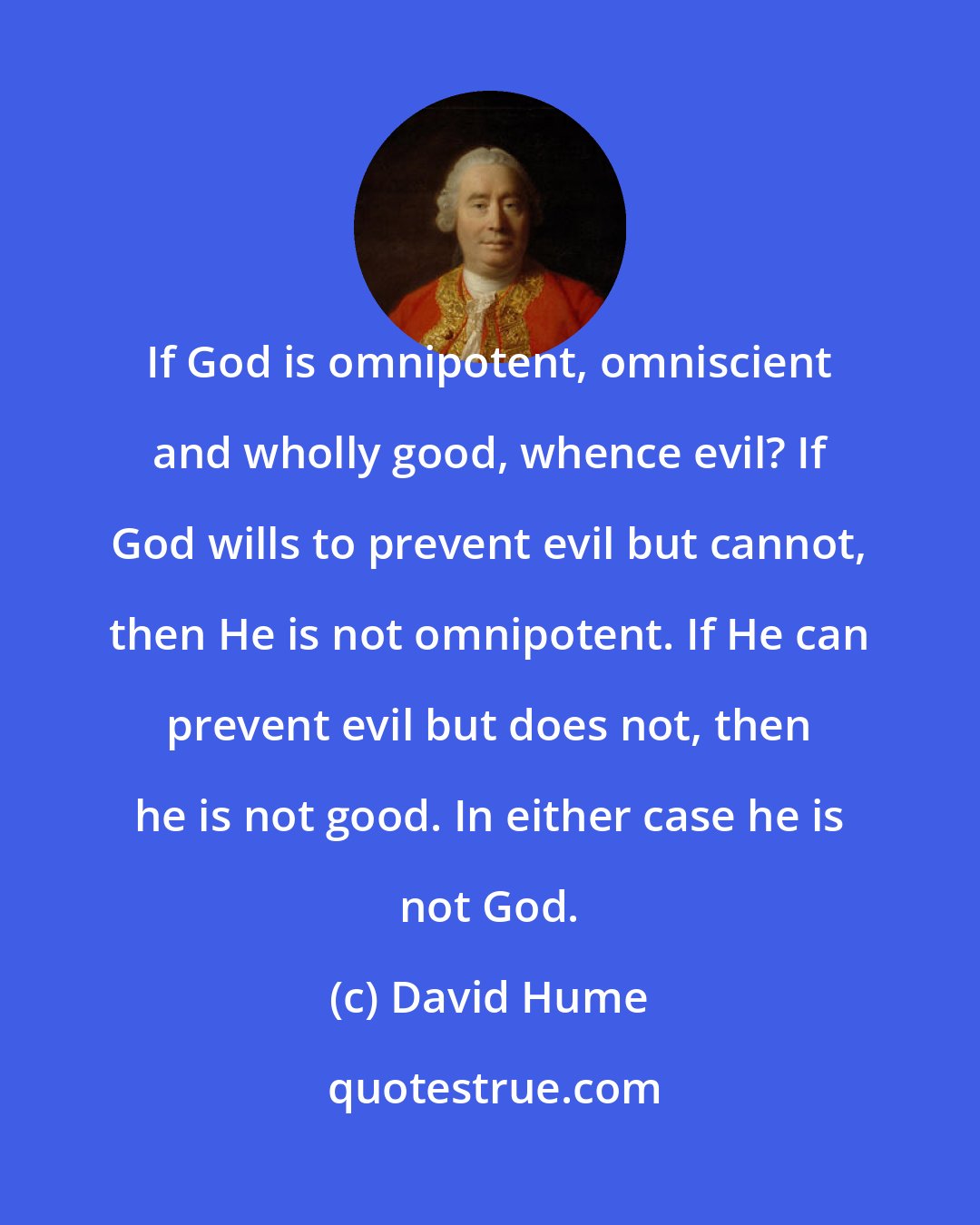 David Hume: If God is omnipotent, omniscient and wholly good, whence evil? If God wills to prevent evil but cannot, then He is not omnipotent. If He can prevent evil but does not, then he is not good. In either case he is not God.