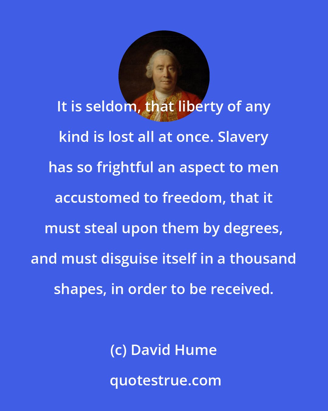 David Hume: It is seldom, that liberty of any kind is lost all at once. Slavery has so frightful an aspect to men accustomed to freedom, that it must steal upon them by degrees, and must disguise itself in a thousand shapes, in order to be received.