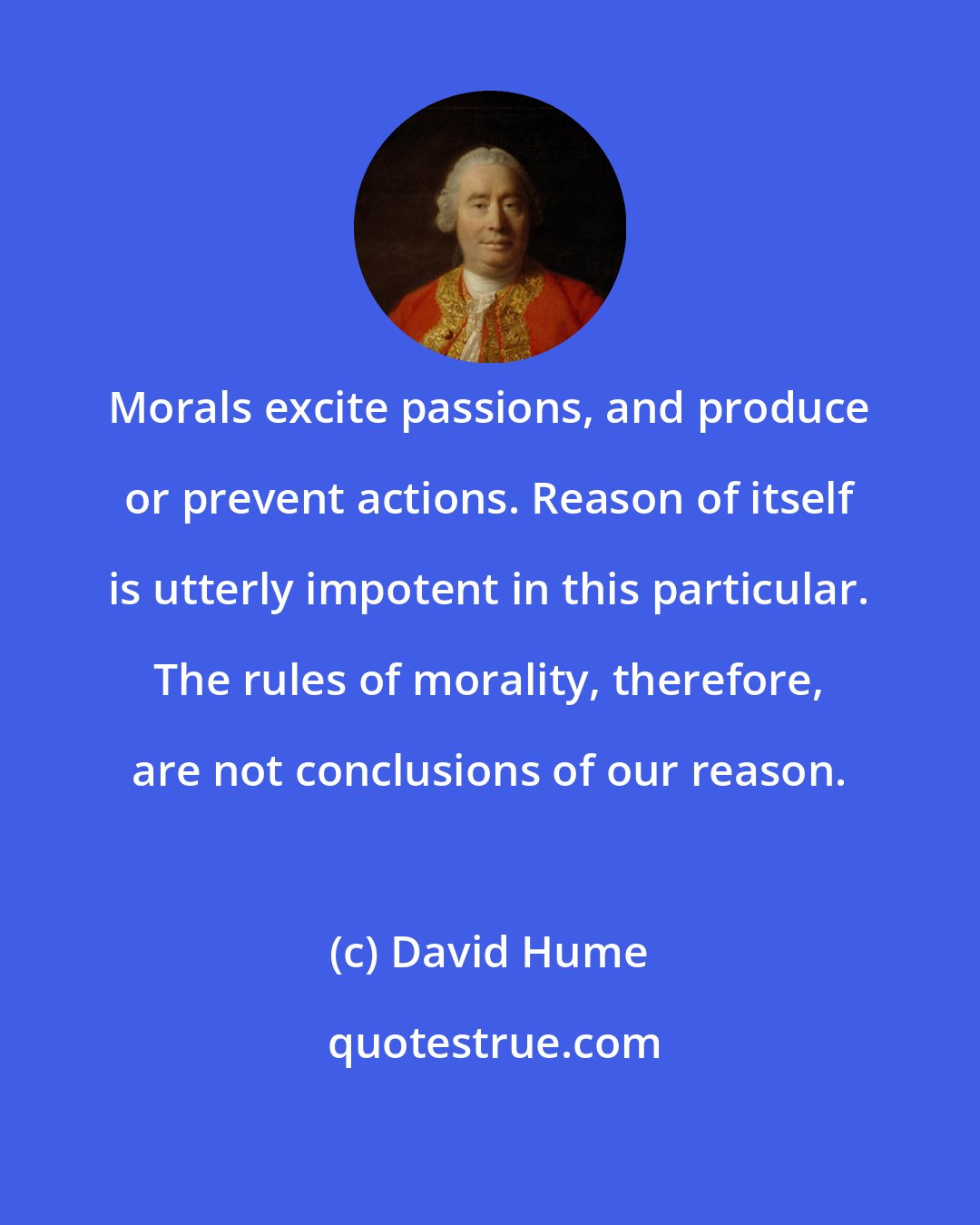 David Hume: Morals excite passions, and produce or prevent actions. Reason of itself is utterly impotent in this particular. The rules of morality, therefore, are not conclusions of our reason.