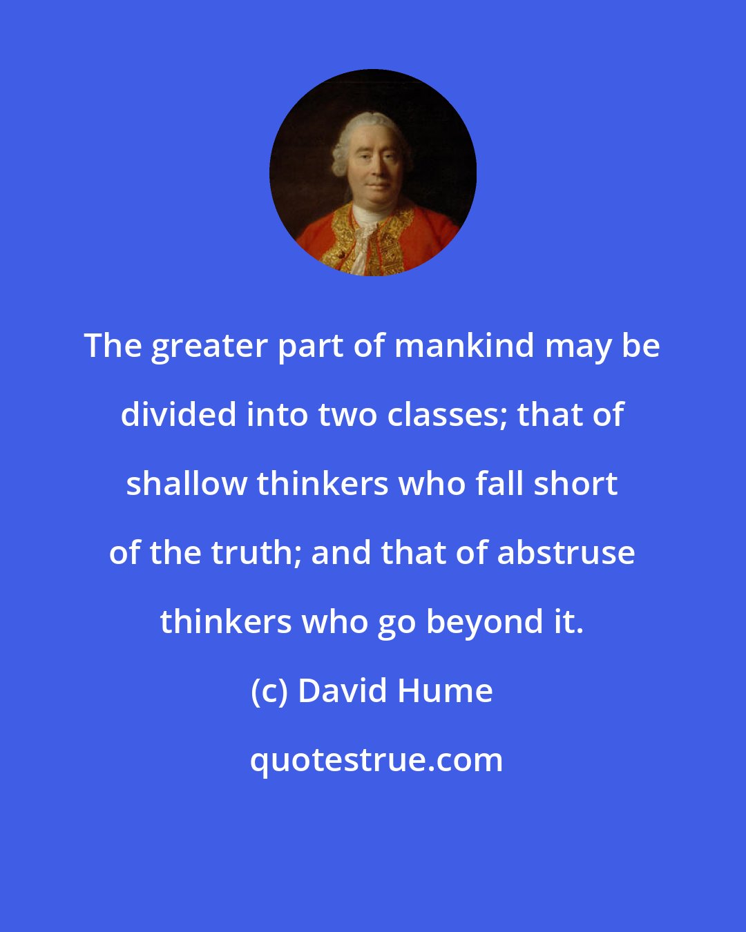 David Hume: The greater part of mankind may be divided into two classes; that of shallow thinkers who fall short of the truth; and that of abstruse thinkers who go beyond it.