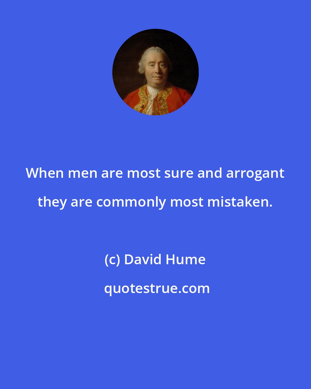 David Hume: When men are most sure and arrogant they are commonly most mistaken.