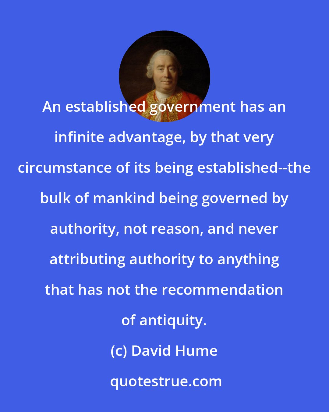 David Hume: An established government has an infinite advantage, by that very circumstance of its being established--the bulk of mankind being governed by authority, not reason, and never attributing authority to anything that has not the recommendation of antiquity.