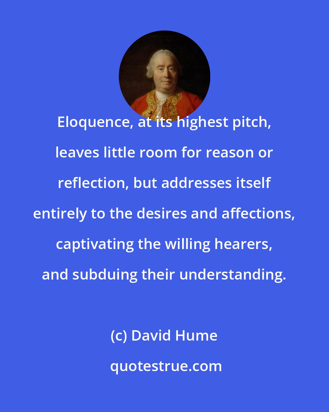 David Hume: Eloquence, at its highest pitch, leaves little room for reason or reflection, but addresses itself entirely to the desires and affections, captivating the willing hearers, and subduing their understanding.