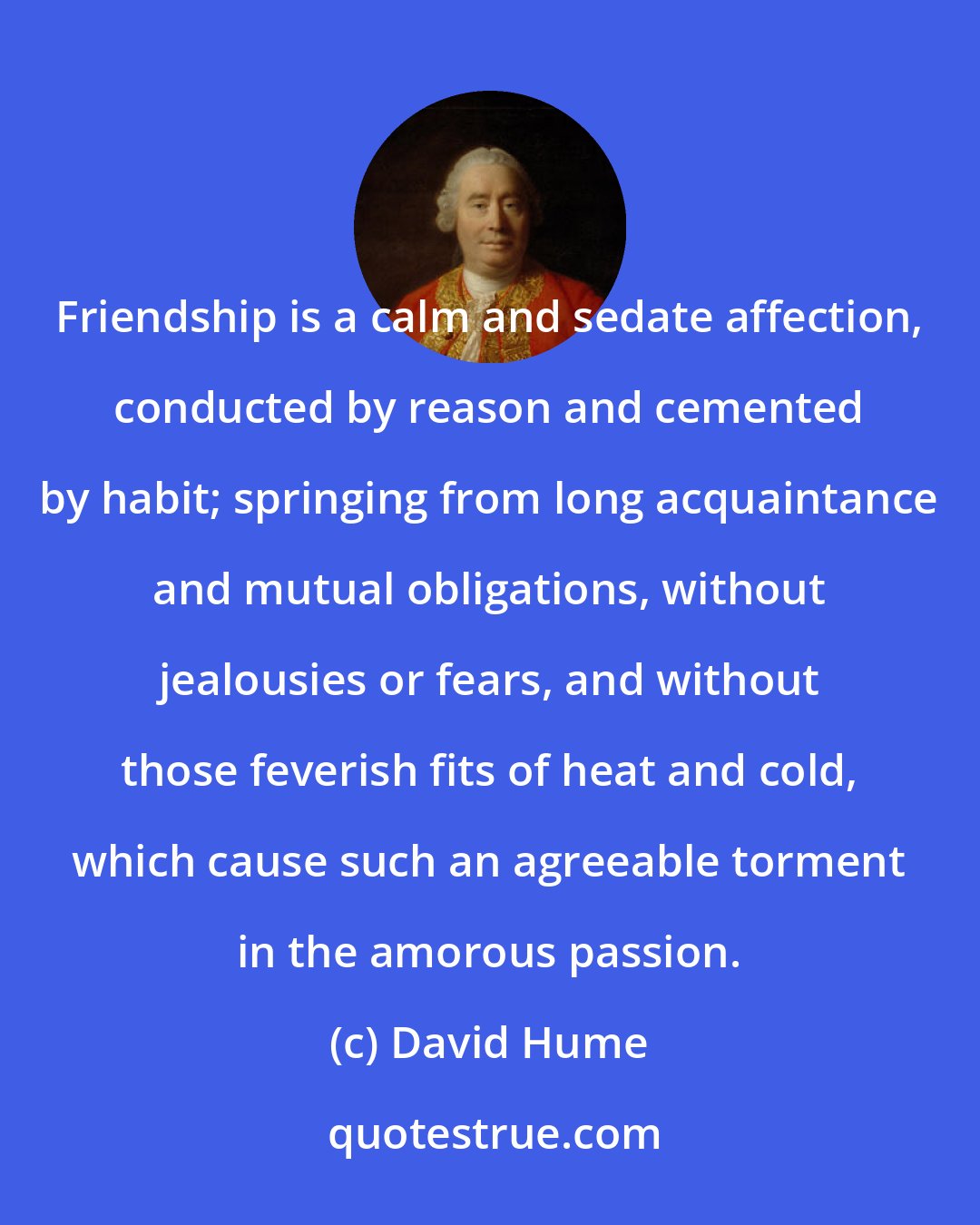 David Hume: Friendship is a calm and sedate affection, conducted by reason and cemented by habit; springing from long acquaintance and mutual obligations, without jealousies or fears, and without those feverish fits of heat and cold, which cause such an agreeable torment in the amorous passion.