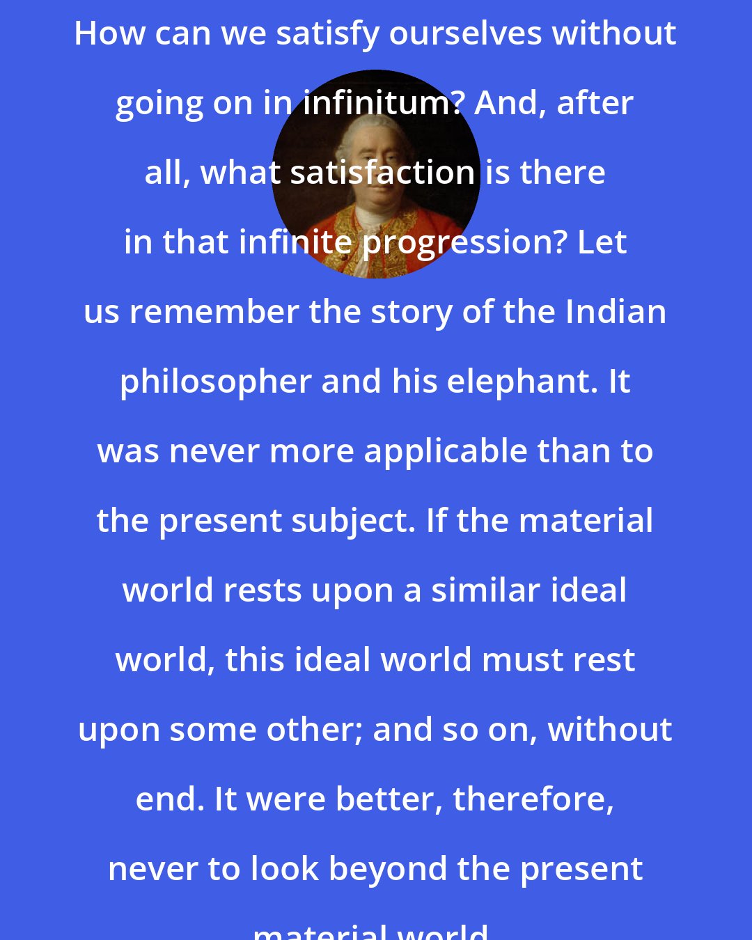 David Hume: How can we satisfy ourselves without going on in infinitum? And, after all, what satisfaction is there in that infinite progression? Let us remember the story of the Indian philosopher and his elephant. It was never more applicable than to the present subject. If the material world rests upon a similar ideal world, this ideal world must rest upon some other; and so on, without end. It were better, therefore, never to look beyond the present material world.