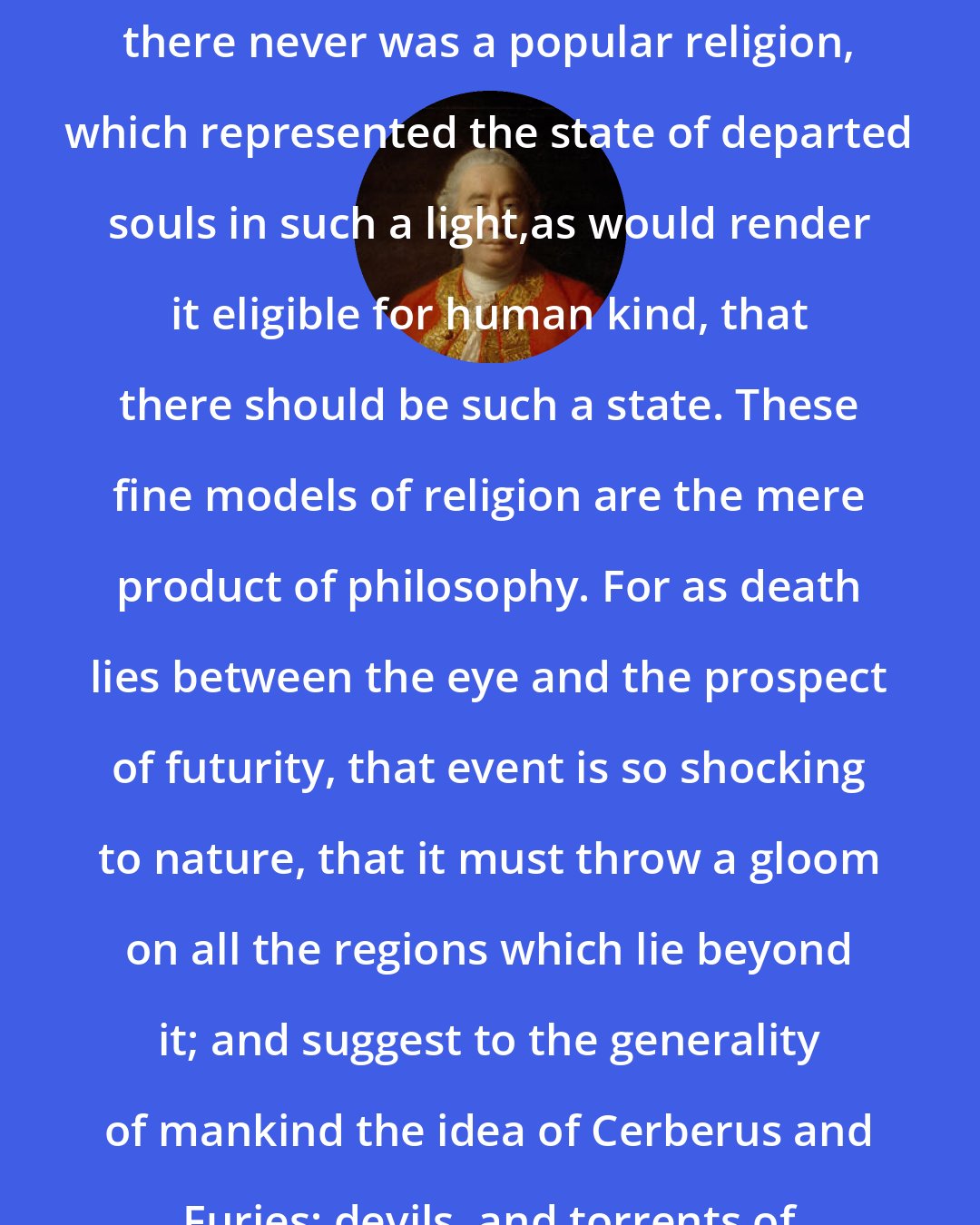 David Hume: I shall venture to affirm, that there never was a popular religion, which represented the state of departed souls in such a light,as would render it eligible for human kind, that there should be such a state. These fine models of religion are the mere product of philosophy. For as death lies between the eye and the prospect of futurity, that event is so shocking to nature, that it must throw a gloom on all the regions which lie beyond it; and suggest to the generality of mankind the idea of Cerberus and Furies; devils, and torrents of fire and brimstone.