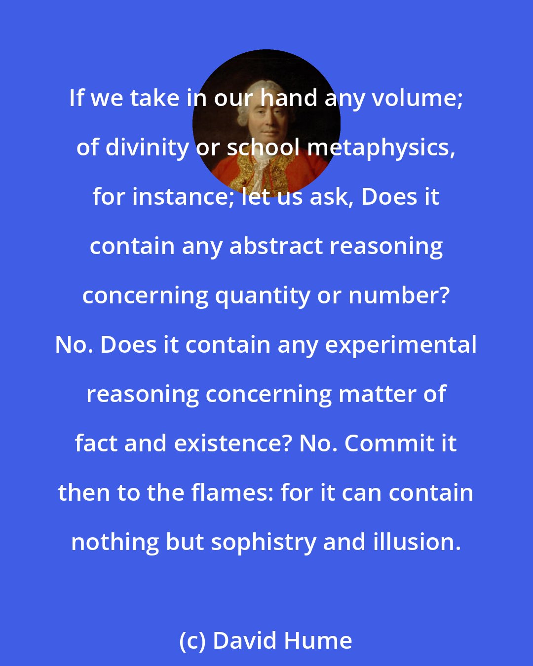 David Hume: If we take in our hand any volume; of divinity or school metaphysics, for instance; let us ask, Does it contain any abstract reasoning concerning quantity or number? No. Does it contain any experimental reasoning concerning matter of fact and existence? No. Commit it then to the flames: for it can contain nothing but sophistry and illusion.