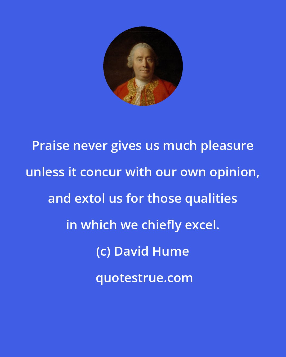 David Hume: Praise never gives us much pleasure unless it concur with our own opinion, and extol us for those qualities in which we chiefly excel.