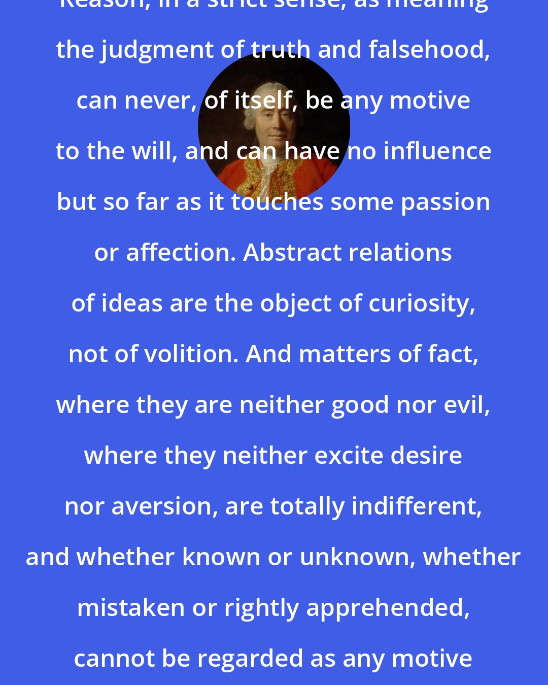 David Hume: Reason, in a strict sense, as meaning the judgment of truth and falsehood, can never, of itself, be any motive to the will, and can have no influence but so far as it touches some passion or affection. Abstract relations of ideas are the object of curiosity, not of volition. And matters of fact, where they are neither good nor evil, where they neither excite desire nor aversion, are totally indifferent, and whether known or unknown, whether mistaken or rightly apprehended, cannot be regarded as any motive to action.