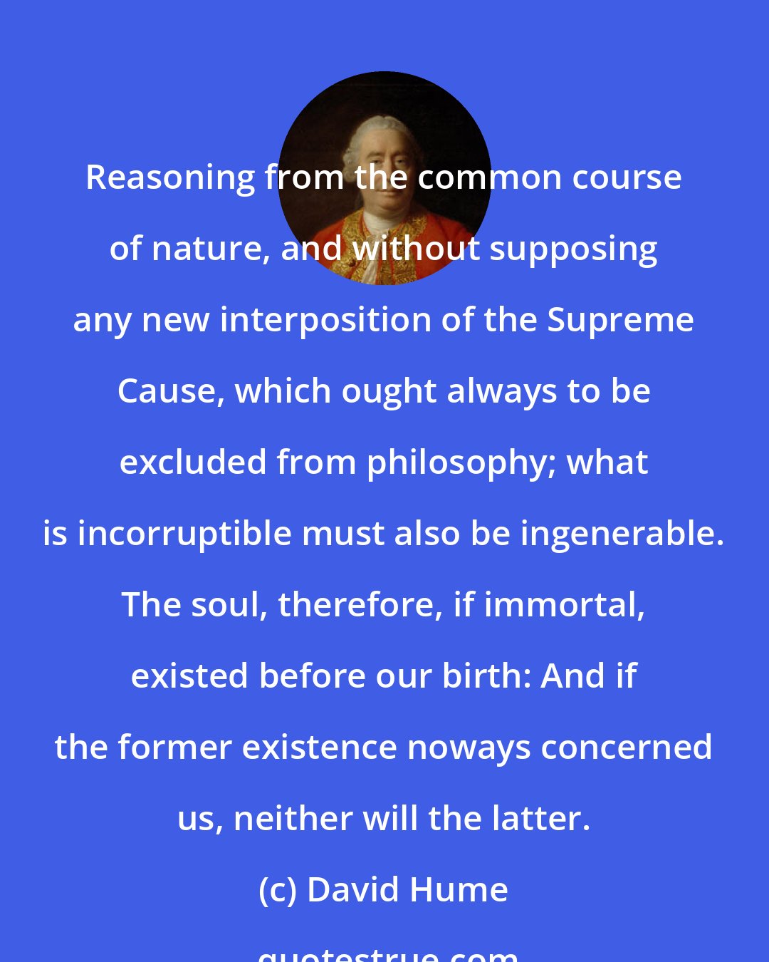 David Hume: Reasoning from the common course of nature, and without supposing any new interposition of the Supreme Cause, which ought always to be excluded from philosophy; what is incorruptible must also be ingenerable. The soul, therefore, if immortal, existed before our birth: And if the former existence noways concerned us, neither will the latter.