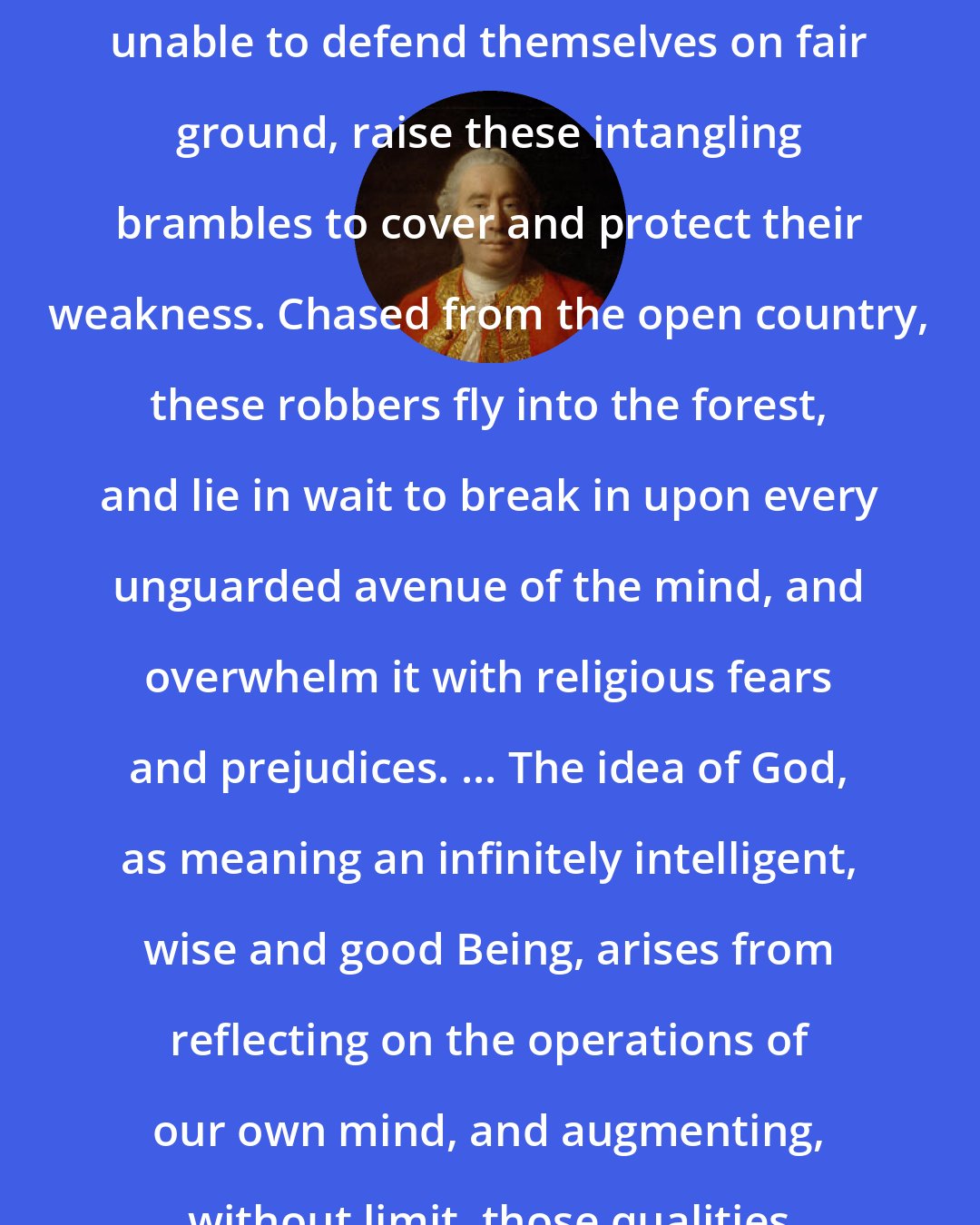 David Hume: ... superstitions, which, being unable to defend themselves on fair ground, raise these intangling brambles to cover and protect their weakness. Chased from the open country, these robbers fly into the forest, and lie in wait to break in upon every unguarded avenue of the mind, and overwhelm it with religious fears and prejudices. ... The idea of God, as meaning an infinitely intelligent, wise and good Being, arises from reflecting on the operations of our own mind, and augmenting, without limit, those qualities of goodness and wisdom.