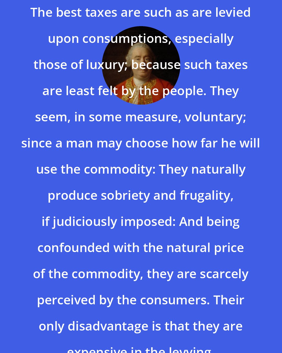 David Hume: The best taxes are such as are levied upon consumptions, especially those of luxury; because such taxes are least felt by the people. They seem, in some measure, voluntary; since a man may choose how far he will use the commodity: They naturally produce sobriety and frugality, if judiciously imposed: And being confounded with the natural price of the commodity, they are scarcely perceived by the consumers. Their only disadvantage is that they are expensive in the levying.