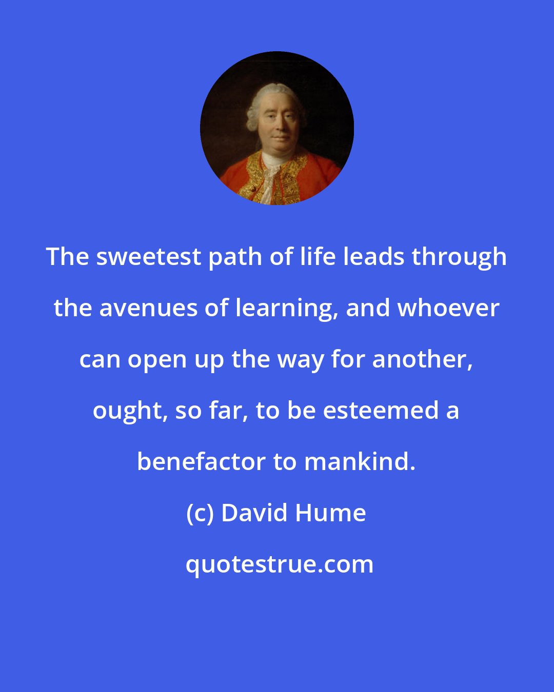 David Hume: The sweetest path of life leads through the avenues of learning, and whoever can open up the way for another, ought, so far, to be esteemed a benefactor to mankind.